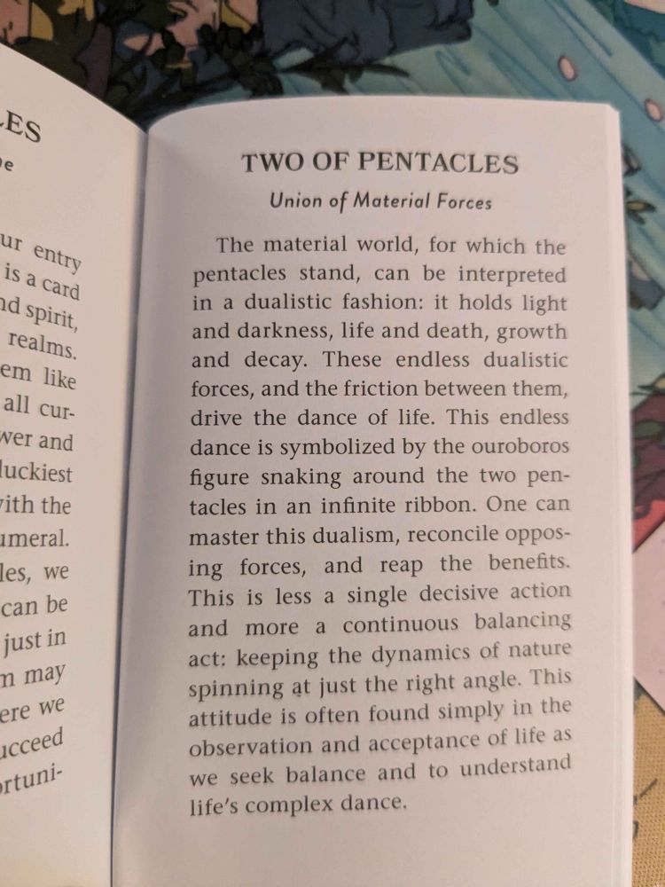 The material world, for which the pentacles stand, can be interpreted in a dualistic fashion: it holds light and darkness, life and death, growth and decay. These endless dualistic forces, and the friction between them, drive the dance of life. This endless dance is symbolized by the ouroboros figure snaking around the two pentacles in the ribbon. One can master this dualism, reconcile opposing forces, and reap the benefits. This is less a single decisive action and more a continuous balancing act: keeping the dynamics of nature spining at just the right angle. This attitude is often found simply in the observation and acceptance of life as we seek balance and to understand life's complex dances.