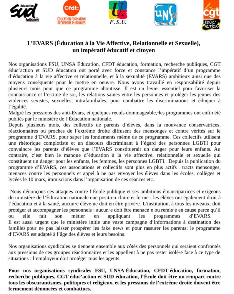 Nos organisations FSU, UNSA Éducation, CFDT éducation, formation, recherche publiques, CGT éduc’action et SUD éducation ont porté avec force et constance l’impératif d’un programme d’éducation à la vie affective et relationnelle, et à la sexualité (EVARS) ambitieux ainsi que des moyens conséquents pour le mettre en oeuvre. Nous avons travaillé en responsabilité depuis plusieurs mois pour que ce programme aboutisse. Il est un levier essentiel pour favoriser la connaissance et l’estime de soi, les relations saines entre les personnes et protéger les jeunes des violences sexistes, sexuelles, intrafamiliales, pour combattre les discriminations et éduquer à l’égalité.

Malgré les pressions des anti-Evars, et quelques reculs dommageable, les programmes ont enfin été publiés par le ministère de l’Éducation nationale.

Depuis plusieurs mois, des collectifs de parents d’élèves, dans la mouvance conservatrices, réactionnaires ou proches de l’extrême droite diffusent des mensonges et contre vérités sur le programme d’EVARS, pour saper les fondements même de ce programme. Ces collectifs utilisent une rhétorique complotiste et un discours discriminant à l’égard des personnes LGBTI pour convaincre les parents d’élèves que l’EVARS constituerait un danger pour leurs enfants. Au contraire, c’est bien le manque d’éducation à la vie affective, relationnelle et sexuelle qui constituent un danger pour les enfants, les femmes, les personnes LGBTI.  Depuis la publication du programme d’EVARS, ces associations et collectifs sont plus en plus actifs : tracts mensonges, menaces contre les personnels et appel à ne pas envoyer les élèves dans les écoles, collèges et lycées le 10 mars, immiscions dans l’organisation de ces séances etc.

Nous dénonçons ces attaques contre l’École publique et ses ambitions émancipatrices et exigeons du ministère de l’Éducation nationale une position claire et ferme : les élèves ont également droit à l’éducation et à la santé, aucun·e élève ne doit en être privé·e…