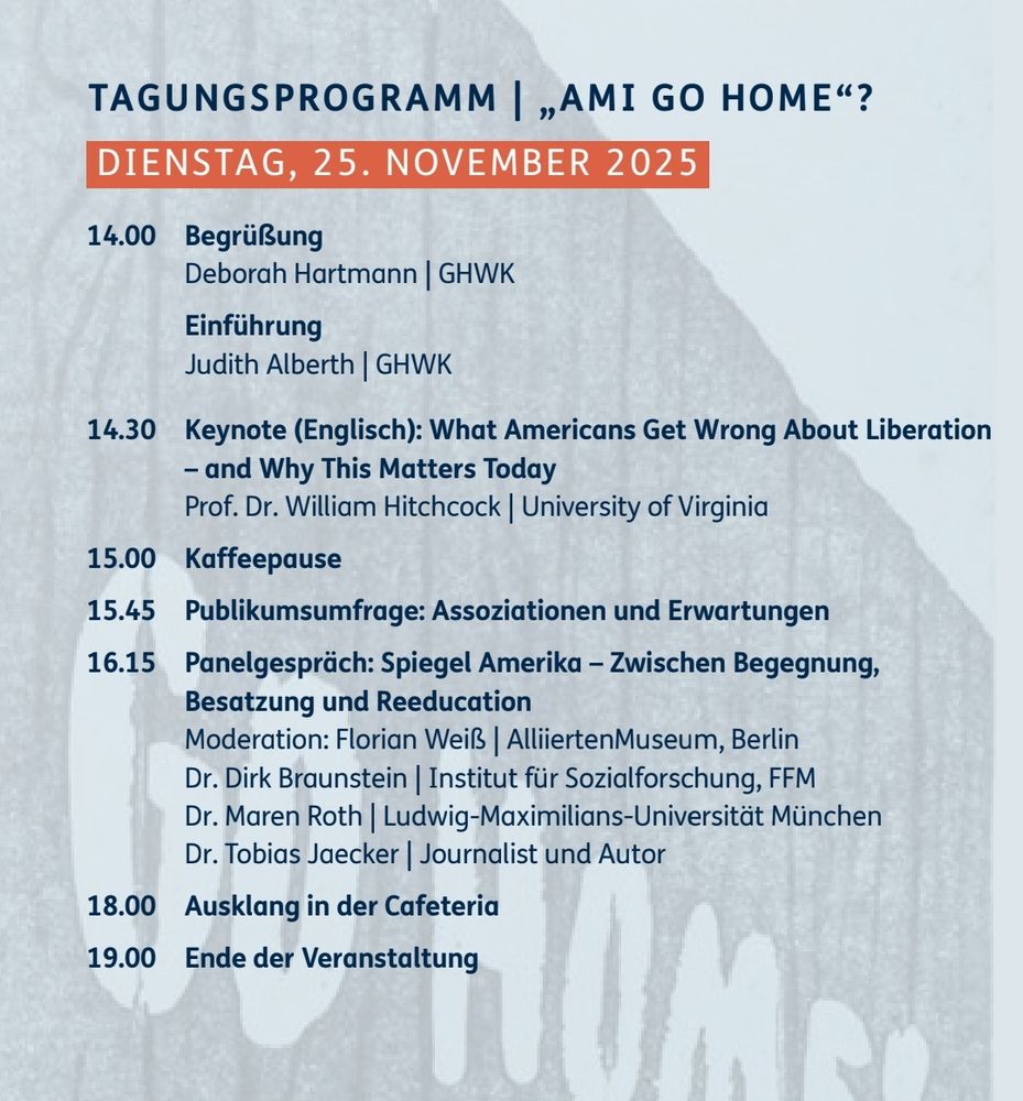 Programm

Dienstag, 25. November 2025

14.00 Uhr: Begrüßung und Einführung
Deborah Hartmann und Judith Alberth | GHWK

14.30 Uhr: Keynote (Englisch): What Americans Get Wrong About Liberation – and Why This Matters Today.
Prof. Dr. William Hitchcock | University of Virginia

15.00 Uhr: Kaffeepause

15.45 Uhr: Publikumsumfrage: Assoziationen und Erwartungen

16.15 Uhr: Panelgespräch: Spiegel Amerika: Zwischen Begegnung, Besatzung und Reeducation

Moderation: Florian Weiß | AlliiertenMuseum
Dr. Dirk Braunstein | Institut für Sozialforschung
Dr. Maren Roth | Ludwig-Maximilians-Universität München
Dr. Tobias Jaecker | Journalist und Autor

18.00 Uhr: Ausklang in der Cafeteria

19.00 Uhr: Ende des ersten Tages