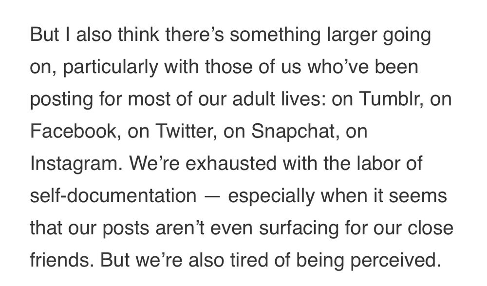 From Anne Helen Petersen’s blog post: “But I also think there’s something larger going on, particularly with those of us who’ve been posting for most of our adult lives: on Tumblr, on Facebook, on Twitter, on Snapchat, on Instagram. We’re exhausted with the labor of self-documentation - especially when it seems that our posts aren’t even surfacing for our close friends. But we’re also tired of being perceived “