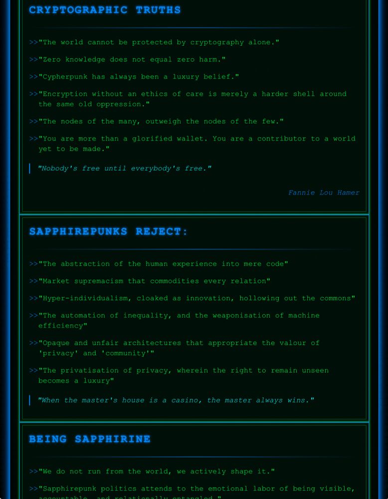 CRYPTOGRAPHIC TRUTHS

"The world cannot be protected by cryptography alone."
"Zero knowledge does not equal zero harm."
"Cypherpunk has always been a luxury belief."
"Encryption without an ethics of care is merely a harder shell around the same old oppression."
"The nodes of the many, outweigh the nodes of the few."
"You are more than a glorified wallet. You are a contributor to a world yet to be made."
"Nobody's free until everybody's free."
Fannie Lou Hamer

SAPPHIREPUNKS REJECT:

"The abstraction of the human experience into mere code"
"Market supremacism that commodities every relation"
"Hyper-individualism, cloaked as innovation, hollowing out the commons"
"The automation of inequality, and the weaponisation of machine efficiency"
"Opaque and unfair architectures that appropriate the valour of 'privacy' and 'community'"
"The privatisation of privacy, wherein the right to remain unseen becomes a luxury"
"When the master's house is a casino, the master always wins."

BEING SAPPHIRINE

"We do not run from the world, we actively shape it."