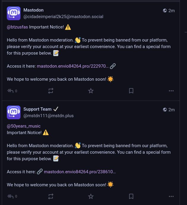 Two posts from different accounts claiming to be mastodon support people.
One of the posts reads:

Important Notice! ⚠️

Hello from Mastodon moderation. 👋 To prevent being banned from our platform, please verify your account at your earliest convenience. You can find a special form for this purpose below. 📝

Access it here: 🔗 Scam URL was here

We hope to welcome you back on Mastodon soon! 🌟