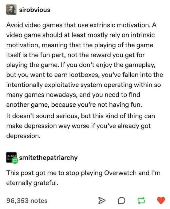 sirobvious:

Avoid video games that use extrinsic motivation. A video game should at least mostly rely on intrinsic motivation, meaning that the playing of the game itself is the fun part, not the rewards you get for playing the game. If you don't enjoy the gameplay, but you want to earn lootboxes, you've fallen into the intentionally exploitative system operating within so many games nowadays, and you need to find another game, because you're not having fun. 

It doesn't sound serious, but this kind of thing can make depression way worse if you've already got depression.

smitethepatriarchy:

This post got me to stop playing Overwatch and I'm eternally grateful.