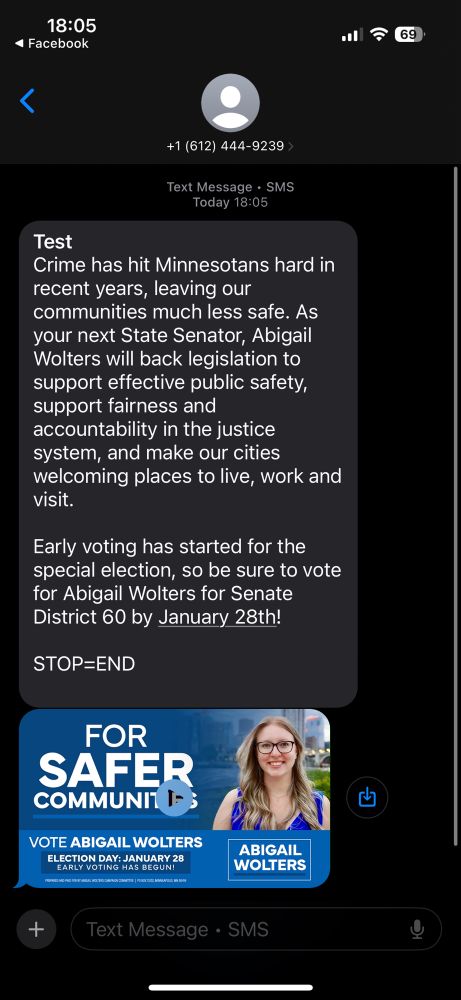 Image is a text message from the MN SD-60 republican candidate

Test
Crime has hit Minnesotans hard in recent years, leaving our communities much less safe. As your next State Senator, Abigail Wolters will back legislation to support effective public safety, support fairness and accountability in the justice system, and make our cities welcoming places to live, work and visit.
Early voting has started for the special election, so be sure to vote for Abigail Wolters for Senate District 60 by January 28th!
STOP=END