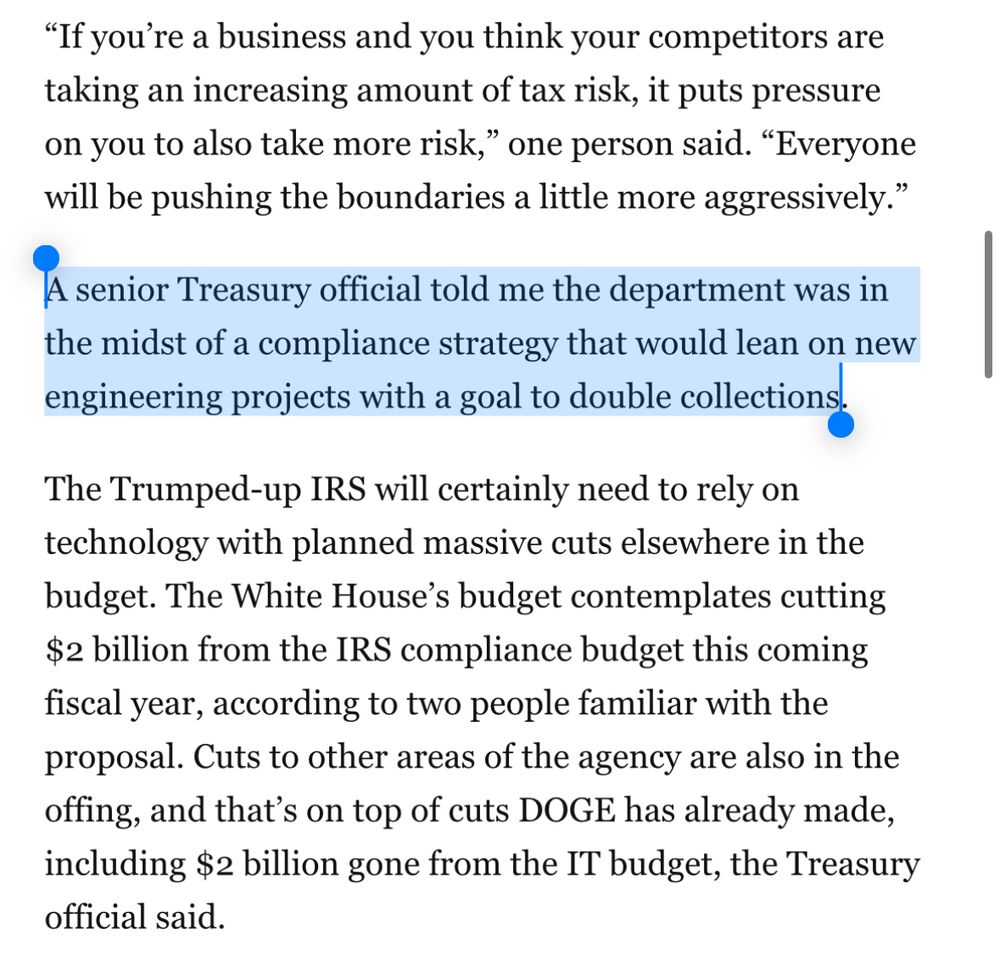 Screenshot: "If you're a business and you think your competitors are taking an increasing amount of tax risk, it puts pressure on you to also take more risk," one person said. "Everyone will be pushing the boundaries a little more aggressively." A senior Treasury official told me the department was in the midst of a compliance strategy that would lean on new enginering projects with a goal to double collections The Trumped-up IRS will certainly need to rely on technology with planned massive cuts elsewhere in the budget. The White House's budget contemplates cutting $2 billion from the IRS compliance budget this coming fiscal year, according to two people familiar with the proposal. Cuts to other areas of the agency are also in the offing, and that's on top of cuts DOGE has already made, including $2 billion gone from the IT budget, the Treasury official said.