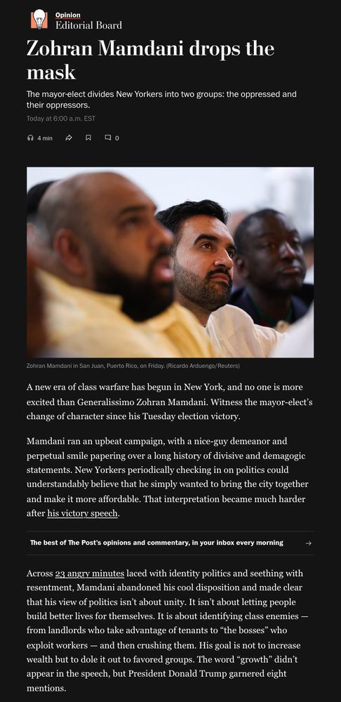 Screenshot from Washington Post Editorial: Zohran Mamdani drops the mask

The mayor-elect divides New Yorkers into two groups: the oppressed and their oppressors.

A new era of class warfare has begun in New York, and no one is more excited than Generalissimo Zohran Mamdani. Witness the mayor-elect’s change of character since his Tuesday election victory.

Mamdani ran an upbeat campaign, with a nice-guy demeanor and perpetual smile papering over a long history of divisive and demagogic statements. New Yorkers periodically checking in on politics could understandably believe that he simply wanted to bring the city together and make it more affordable. That interpretation became much harder after his victory speech.

Across 23 angry minutes laced with identity politics and seething with resentment, Mamdani abandoned his cool disposition and made clear that his view of politics isn’t about unity. It isn’t about letting people build better lives for themselves. It is about identifying class enemies — from landlords who take advantage of tenants to “the bosses” who exploit workers — and then crushing them. His goal is not to increase wealth but to dole it out to favored groups. The word “growth” didn’t appear in the speech, but President Donald Trump garnered eight mentions.