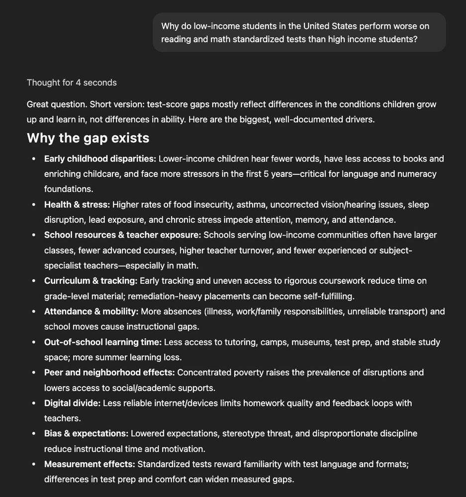Why do low-income students in the United States perform worse on reading and math standardized tests than high income students?  
ChatGPT said:
Thought for 4 seconds

Great question. Short version: test-score gaps mostly reflect differences in the conditions children grow up and learn in, not differences in ability. Here are the biggest, well-documented drivers.

Why the gap exists

Early childhood disparities: Lower-income children hear fewer words, have less access to books and enriching childcare, and face more stressors in the first 5 years—critical for language and numeracy foundations.

Health & stress: Higher rates of food insecurity, asthma, uncorrected vision/hearing issues, sleep disruption, lead exposure, and chronic stress impede attention, memory, and attendance.

School resources & teacher exposure: Schools serving low-income communities often have larger classes, fewer advanced courses, higher teacher turnover, and fewer experienced or subject-specialist teachers—especially in math.

Curriculum & tracking: Early tracking and uneven access to rigorous coursework reduce time on grade-level material; remediation-heavy placements can become self-fulfilling.

Attendance & mobility: More absences (illness, work/family responsibilities, unreliable transport) and school moves cause instructional gaps.

Out-of-school learning time: Less access to tutoring, camps, museums, test prep, and stable study space; more summer learning loss.

Peer and neighborhood effects: Concentrated poverty raises the prevalence of disruptions and lowers access to social/academic supports.

Digital divide: Less reliable internet/devices limits homework quality and feedback loops with teachers.

Bias & expectations: Lowered expectations, stereotype threat, and disproportionate discipline reduce instructional time and motivation.

Measurement effects: Standardized tests reward familiarity with test language and formats; differences in test prep and comfort can widen measured gaps.