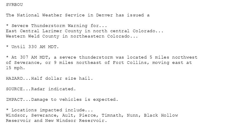 SVRBOU

The National Weather Service in Denver has issued a

* Severe Thunderstorm Warning for...
East Central Larimer County in north central Colorado...
Western Weld County in northeastern Colorado...

* Until 330 AM MDT.

* At 307 AM MDT, a severe thunderstorm was located 5 miles northwest
of Severance, or 9 miles northeast of Fort Collins, moving east at
15 mph.

HAZARD...Half dollar size hail.

SOURCE...Radar indicated.

IMPACT...Damage to vehicles is expected.

* Locations impacted include...
Windsor, Severance, Ault, Pierce, Timnath, Nunn, Black Hollow
Reservoir and New Windsor Reservoir.