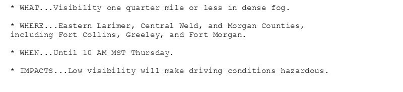 * WHAT...Visibility one quarter mile or less in dense fog.

* WHERE...Eastern Larimer, Central Weld, and Morgan Counties,
including Fort Collins, Greeley, and Fort Morgan.

* WHEN...Until 10 AM MST Thursday.

* IMPACTS...Low visibility will make driving conditions hazardous.