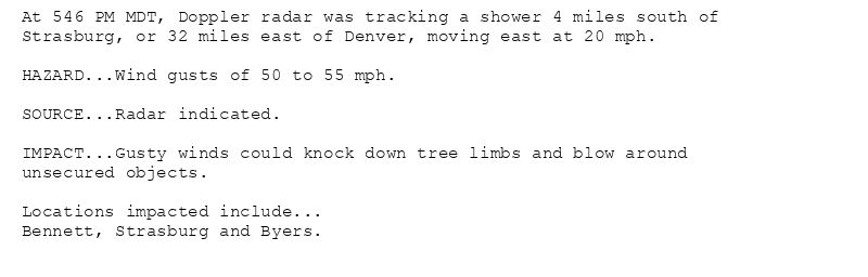 At 546 PM MDT, Doppler radar was tracking a shower 4 miles south of
Strasburg, or 32 miles east of Denver, moving east at 20 mph.

HAZARD...Wind gusts of 50 to 55 mph.

SOURCE...Radar indicated.

IMPACT...Gusty winds could knock down tree limbs and blow around
unsecured objects.

Locations impacted include...
Bennett, Strasburg and Byers.