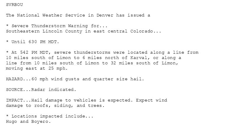 SVRBOU

The National Weather Service in Denver has issued a

* Severe Thunderstorm Warning for...
Southeastern Lincoln County in east central Colorado...

* Until 630 PM MDT.

* At 542 PM MDT, severe thunderstorms were located along a line from
10 miles south of Limon to 6 miles north of Karval, or along a
line from 10 miles south of Limon to 32 miles south of Limon,
moving east at 25 mph.

HAZARD...60 mph wind gusts and quarter size hail.

SOURCE...Radar indicated.

IMPACT...Hail damage to vehicles is expected. Expect wind
damage to roofs, siding, and trees.

* Locations impacted include...
Hugo and Boyero.