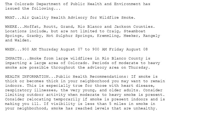The Colorado Department of Public Health and Environment has
issued the following...

WHAT...Air Quality Health Advisory for Wildfire Smoke.

WHERE...Moffat, Routt, Grand, Rio Blanco and Jackson Counties.
Locations include, but are not limited to Craig, Steamboat
Springs, Granby, Hot Sulphur Springs, Kremmling, Meeker, Rangely
and Walden.

WHEN...900 AM Thursday August 07 to 900 AM Friday August 08

IMPACTS...Smoke from large wildfires in Rio Blanco County is
impacting a large area of Colorado. Periods of moderate to heavy
smoke are possible throughout the advisory area on Thursday.

HEALTH INFORMATION...Public Health Recommendations: If smoke is
thick or becomes thick in your neighborhood you may want to remain
indoors. This is especially true for those with heart disease,
respiratory illnesses, the very young, and older adults. Consider
limiting outdoor activity when moderate to heavy smoke is present.
Consider relocating temporarily if smoke is present indoors and is
making you ill. If visibility is less than 5 miles in smoke in
your neighborhood, smoke has reached levels that are unhealthy.