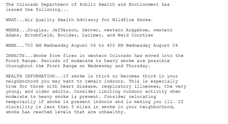 The Colorado Department of Public Health and Environment has
issued the following...

WHAT...Air Quality Health Advisory for Wildfire Smoke.

WHERE...Douglas, Jefferson, Denver, western Arapahoe, western
Adams, Broomfield, Boulder, Larimer, and Weld Counties

WHEN...700 AM Wednesday August 06 to 400 PM Wednesday August 06

IMPACTS...Smoke from fires in western Colorado has moved into the
Front Range. Periods of moderate to heavy smoke are possible
throughout the Front Range on Wednesday and Thursday.

HEALTH INFORMATION...If smoke is thick or becomes thick in your
neighborhood you may want to remain indoors. This is especially
true for those with heart disease, respiratory illnesses, the very
young, and older adults. Consider limiting outdoor activity when
moderate to heavy smoke is present. Consider relocating
temporarily if smoke is present indoors and is making you ill. If
visibility is less than 5 miles in smoke in your neighborhood,
smoke has reached levels that are unhealthy.