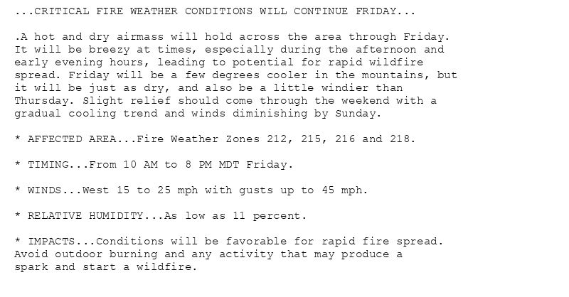 ...CRITICAL FIRE WEATHER CONDITIONS WILL CONTINUE FRIDAY...

.A hot and dry airmass will hold across the area through Friday.
It will be breezy at times, especially during the afternoon and
early evening hours, leading to potential for rapid wildfire
spread. Friday will be a few degrees cooler in the mountains, but
it will be just as dry, and also be a little windier than
Thursday. Slight relief should come through the weekend with a
gradual cooling trend and winds diminishing by Sunday.

* AFFECTED AREA...Fire Weather Zones 212, 215, 216 and 218.

* TIMING...From 10 AM to 8 PM MDT Friday.

* WINDS...West 15 to 25 mph with gusts up to 45 mph.

* RELATIVE HUMIDITY...As low as 11 percent.

* IMPACTS...Conditions will be favorable for rapid fire spread.
Avoid outdoor burning and any activity that may produce a
spark and start a wildfire.