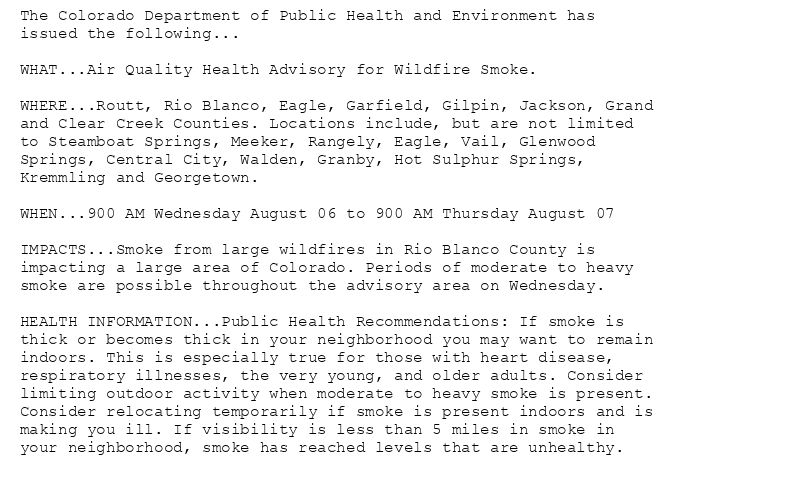 The Colorado Department of Public Health and Environment has
issued the following...

WHAT...Air Quality Health Advisory for Wildfire Smoke.

WHERE...Routt, Rio Blanco, Eagle, Garfield, Gilpin, Jackson, Grand
and Clear Creek Counties. Locations include, but are not limited
to Steamboat Springs, Meeker, Rangely, Eagle, Vail, Glenwood
Springs, Central City, Walden, Granby, Hot Sulphur Springs,
Kremmling and Georgetown.

WHEN...900 AM Wednesday August 06 to 900 AM Thursday August 07

IMPACTS...Smoke from large wildfires in Rio Blanco County is
impacting a large area of Colorado. Periods of moderate to heavy
smoke are possible throughout the advisory area on Wednesday.

HEALTH INFORMATION...Public Health Recommendations: If smoke is
thick or becomes thick in your neighborhood you may want to remain
indoors. This is especially true for those with heart disease,
respiratory illnesses, the very young, and older adults. Consider
limiting outdoor activity when moderate to heavy smoke is present.
Consider relocating temporarily if smoke is present indoors and is
making you ill. If visibility is less than 5 miles in smoke in
your neighborhood, smoke has reached levels that are unhealthy.