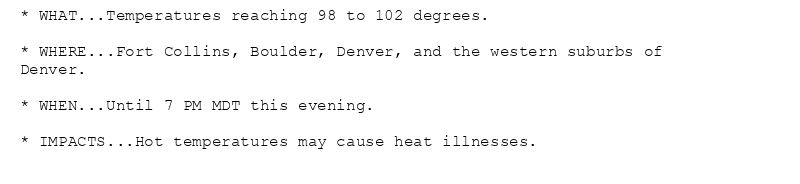 * WHAT...Temperatures reaching 98 to 102 degrees.

* WHERE...Fort Collins, Boulder, Denver, and the western suburbs of
Denver.

* WHEN...Until 7 PM MDT this evening.

* IMPACTS...Hot temperatures may cause heat illnesses.