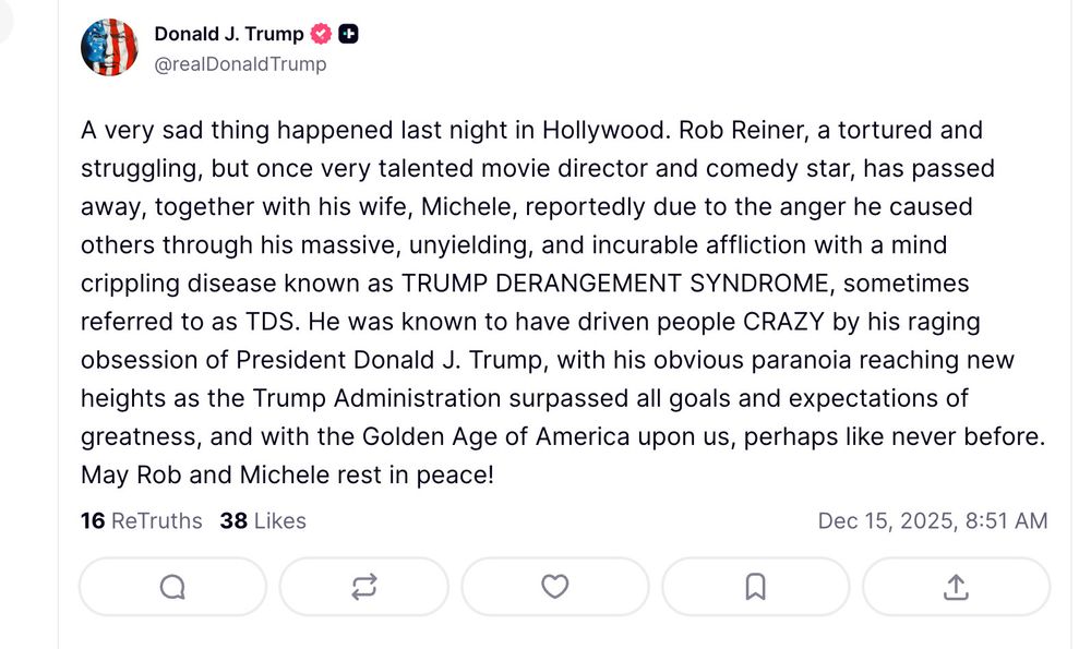A deranged Truth Social post by The Mad King:

Donald J. Trump
@realDonaldTrump

A very sad thing happened last night in Hollywood. Rob Reiner, a tortured and struggling, but once very talented movie director and comedy star, has passed away, together with his wife, Michele, reportedly due to the anger he caused others through his massive, unyielding, and incurable affliction with a mind crippling disease known as TRUMP DERANGEMENT SYNDROM, sometimes referred to as TDS. He was known to have driven people CRAZY by his raging obsession of President Donald J. Trump, with his obvious paranoia reaching new heights as the Trump Administration surpassed all goals and expectations of greatness, and with the Golden Age of America upon us, perhaps like never before. May Rob and Michele rest in peace!

16 ReTruths
38 Likes
Dec 15, 2025, 8:51 AM
