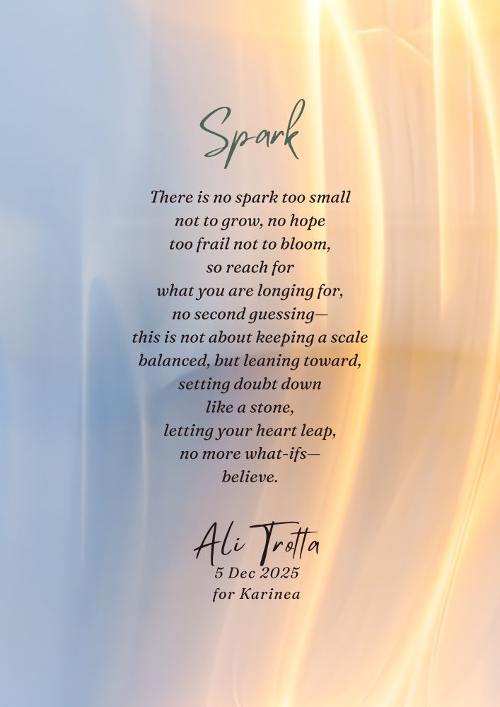 A poem on a background that shows streaks of sparks rising over a pale sky.

Sparks

There is no spark too small
not to grow, no hope
too frail not to bloom,
so reach for
what you are longing for,
no second guessing—
this is not about keeping a scale
balanced, but leaning toward,
setting doubt down
like a stone,
letting your heart leap,
no more what-ifs—
believe.

Ali Trotta
5 Dec 2025
for Karinea