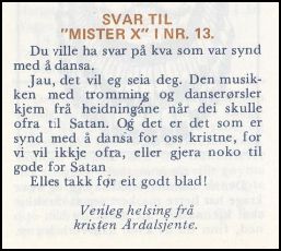 Svar til "Mister X" i nr. 13.
Du ville ha svar på kva som var synd med å dansa. Jau, det vil eg seia deg. Den musikken med tromming og danserørsler kjem frå heidningane når dei skulle ofra til Satan. Og det er det som er synd med å dansa for oss kristne, for vi vil ikkje ofra, eller gjera noko til gode for Satan. Elles takk for eit godt blad! Venleg helsing frå kristen Årdalsjente.