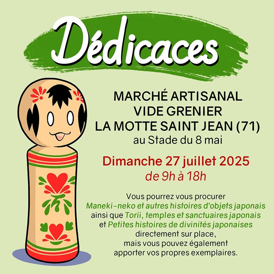 Annonce dédicaces : MARCHÉ ARTISANAL et VIDE GRENIER de LA MOTTE SAINT JEAN (71) au Stade du 8 mai. 

Dimanche 27 juillet 2025 de 9h à 18h

Vous pourrez vous procurer Maneki-neko et autres histoires d'objets japonais ainsi que Torii, temples et sanctuaires japonais et Petites histoires de divinités japonaises
directement sur place, mais vous pouvez également apporter vos propres exemplaires.

Il y a un dessin d'une kokeshi mignonne.
