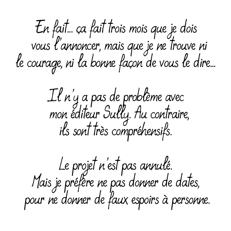 Texte : "En fait.. ça fait trois mois que je dois vous l'annoncer, mais que je ne trouve ni le courage, ni la bonne facon de vous le dire... 

Il n'y a pas de problème avec mon éditeur Sully. Au contraire ils sont très compréhensifs.

Le projet n'est pas annulé. Mais je préfère ne pas donner de dates, pour ne donner de de faux espoirs à personne." 