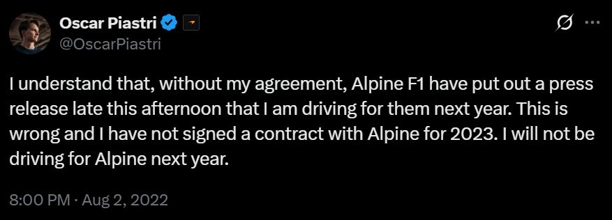 a tweet by oscar piastri that reads: i understand that, without my agreement, alpine f1 have put out a press release late this afternoon that i am driving for them next year. this is wrong and i have not signed a contract with alpine for 2023. i will not be driving for alpine next year.