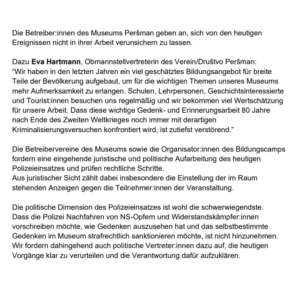 Die Betreiber:innen des Museums Peršman geben an, sich von den heutigen Ereignissen nicht in ihrer Arbeit verunsichern zu lassen.
Dazu Eva Hartmann, Obmannstellvertreterin des Verein/Društvo Peršman:
“Wir haben in den letzten Jahren ein viel geschätztes Bildungsangebot für breite Teile der Bevölkerung aufgebaut, um für die wichtigen Themen unseres Museums mehr Aufmerksamkeit zu erlangen. Schulen, Lehrpersonen, Geschichtsinteressierte und Tourist:innen besuchen uns regelmäßig und wir bekommen viel Wertschätzung für unsere Arbeit. Dass diese wichtige Gedenk- und Erinnerungsarbeit 80 Jahre nach Ende des Zweiten Weltkrieges noch immer mit derartigen Kriminalisierungsversuchen konfrontiert wird, ist zutiefst verstörend.”
Die Betreibervereine des Museums sowie die Organisator:innen des Bildungscamps fordern eine eingehende juristische und politische Aufarbeitung des heutigen Polizeieinsatzes und prüfen rechtliche Schritte.
Aus juristischer Sicht zählt dabei insbesondere die Einstellung der im Raum stehenden Anzeigen gegen die Teilnehmer:innen der Veranstaltung.
Die politische Dimension des Polizeieinsatzes ist wohl die schwerwiegendste. Dass die Polizei Nachfahren von NS-Opfern und Widerstandskämpfer:innen vorschreiben möchte, wie Gedenken auszusehen hat und das selbstbestimmte Gedenken im Museum strafrechtlich sanktionieren möchte, ist nicht hinzunehmen. Wir fordern dahingehend auch politische Vertreter:innen dazu auf, die heutigen Vorgänge klar zu verurteilen und die Verantwortung dafür aufzuklären.