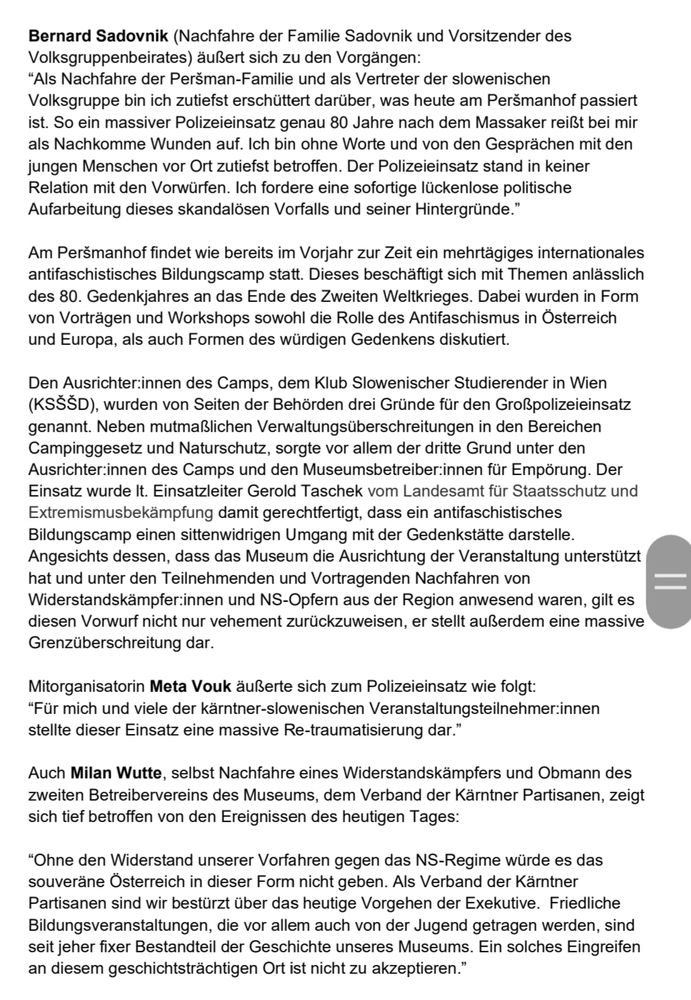 Bernard Sadovnik (Nachfahre der Familie Sadovnik und Vorsitzender des Volksgruppenbeirates) äußert sich zu den Vorgängen:
“Als Nachfahre der Peršman-Familie und als Vertreter der slowenischen Volksgruppe bin ich zutiefst erschüttert darüber, was heute am Peršmanhof passiert ist. So ein massiver Polizeieinsatz genau 80 Jahre nach dem Massaker reißt bei mir als Nachkomme Wunden auf. Ich bin ohne Worte und von den Gesprächen mit den jungen Menschen vor Ort zutiefst betroffen. Der Polizeieinsatz stand in keiner Relation mit den Vorwürfen. Ich fordere eine sofortige lückenlose politische Aufarbeitung dieses skandalösen Vorfalls und seiner Hintergründe.”
Am Peršmanhof findet wie bereits im Vorjahr zur Zeit ein mehrtägiges internationales antifaschistisches Bildungscamp statt. Dieses beschäftigt sich mit Themen anlässlich des 80. Gedenkjahres an das Ende des Zweiten Weltkrieges. Dabei wurden in Form von Vorträgen und Workshops sowohl die Rolle des Antifaschismus in Österreich und Europa, als auch Formen des würdigen Gedenkens diskutiert.
Den Ausrichter:innen des Camps, dem Klub Slowenischer Studierender in Wien (KSŠŠD), wurden von Seiten der Behörden drei Gründe für den Großpolizeieinsatz genannt. Neben mutmaßlichen Verwaltungsüberschreitungen in den Bereichen Campinggesetz und Naturschutz, sorgte vor allem der dritte Grund unter den Ausrichter:innen des Camps und den Museumsbetreiber:innen für Empörung. Der Einsatz wurde lt. Einsatzleiter Gerold Taschek vom Landesamt für Staatsschutz und Extremismusbekämpfung damit gerechtfertigt, dass ein antifaschistisches Bildungscamp einen sittenwidrigen Umgang mit der Gedenkstätte darstelle.
Angesichts dessen, dass das Museum die Ausrichtung der Veranstaltung unterstützt hat und unter den Teilnehmenden und Vortragenden Nachfahren von Widerstandskämpfer:innen und NS-Opfern aus der Region anwesend waren, gilt es diesen Vorwurf nicht nur vehement zurückzuweisen, er stellt außerdem eine massive Grenzüberschreitung dar.
Mitorganisatorin M…