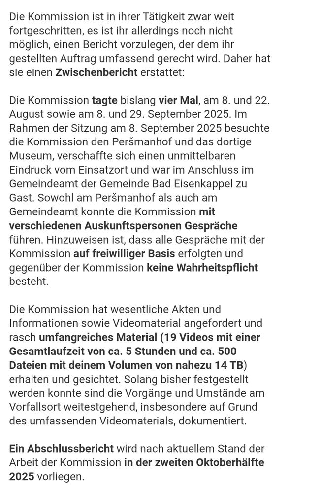 "Die Kommission ist in ihrer Tätigkeit zwar weit fortgeschritten, es ist ihr allerdings noch nicht möglich, einen Bericht vorzulegen, der dem ihr gestellten Auftrag umfassend gerecht wird. Daher hat sie einen Zwischenbericht erstattet:
 
Die Kommission tagte bislang vier Mal, am 8. und 22. August sowie am 8. und 29. September 2025. Im Rahmen der Sitzung am 8. September 2025 besuchte die Kommission den Peršmanhof und das dortige Museum, verschaffte sich einen unmittelbaren Eindruck vom Einsatzort und war im Anschluss im Gemeindeamt der Gemeinde Bad Eisenkappel zu Gast. Sowohl am Peršmanhof als auch am Gemeindeamt konnte die Kommission mit verschiedenen Auskunftspersonen Gespräche führen. Hinzuweisen ist, dass alle Gespräche mit der Kommission auf freiwilliger Basis erfolgten und gegenüber der Kommission keine Wahrheitspflicht besteht.
 
Die Kommission hat wesentliche Akten und Informationen sowie Videomaterial angefordert und rasch umfangreiches Material (19 Videos mit einer Gesamtlaufzeit von ca. 5 Stunden und ca. 500 Dateien mit deinem Volumen von nahezu 14 TB) erhalten und gesichtet. Solang bisher festgestellt werden konnte sind die Vorgänge und Umstände am Vorfallsort weitestgehend, insbesondere auf Grund des umfassenden Videomaterials, dokumentiert.
 
Ein Abschlussbericht wird nach aktuellem Stand der Arbeit der Kommission in der zweiten Oktoberhälfte 2025 vorliegen."