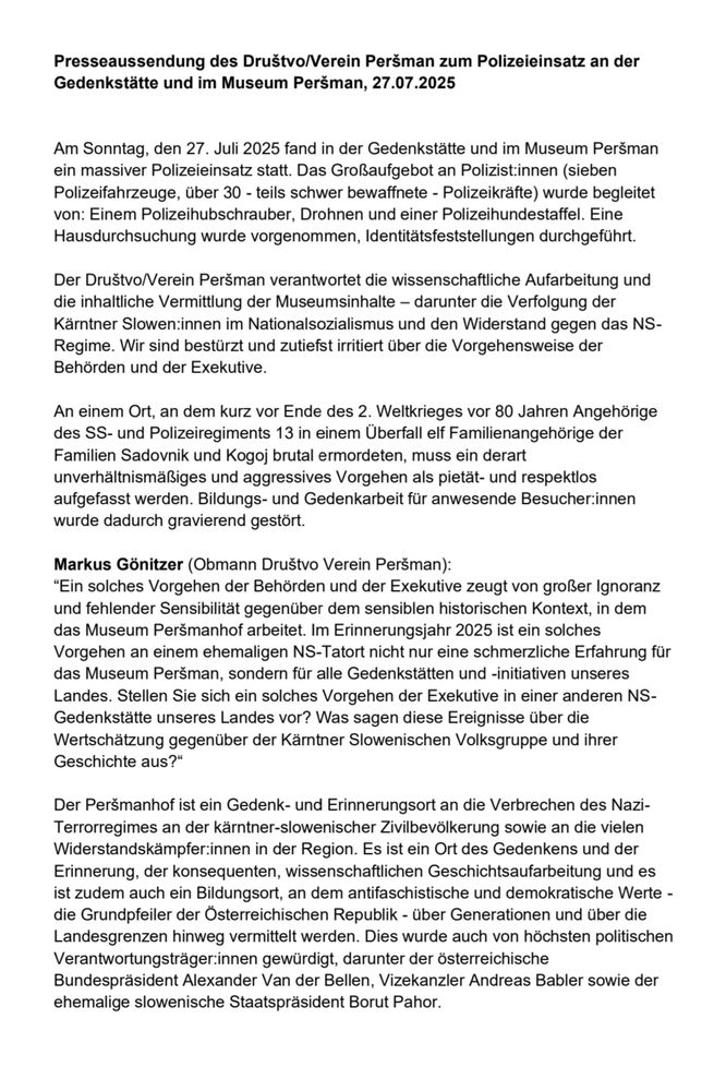 Presseaussendung des Društvo/Verein Peršman zum Polizeieinsatz an der Gedenkstätte und im Museum Peršman, 27.07.2025
Am Sonntag, den 27. Juli 2025 fand in der Gedenkstätte und im Museum Peršman ein massiver Polizeieinsatz statt. Das Großaufgebot an Polizist:innen (sieben Polizeifahrzeuge, über 30 - teils schwer bewaffnete - Polizeikräfte) wurde begleitet von: Einem Polizeihubschrauber, Drohnen und einer Polizeihundestaffel. Eine Hausdurchsuchung wurde vorgenommen, Identitätsfeststellungen durchgeführt.
Der Društvo/Verein Peršman verantwortet die wissenschaftliche Aufarbeitung und die inhaltliche Vermittlung der Museumsinhalte – darunter die Verfolgung der Kärntner Slowen:innen im Nationalsozialismus und den Widerstand gegen das NS-Regime. Wir sind bestürzt und zutiefst irritiert über die Vorgehensweise der Behörden und der Exekutive.
An einem Ort, an dem kurz vor Ende des 2. Weltkrieges vor 80 Jahren Angehörige des SS- und Polizeiregiments 13 in einem Überfall elf Familienangehörige der Familien Sadovnik und Kogoj brutal ermordeten, muss ein derart unverhältnismäßiges und aggressives Vorgehen als pietät- und respektlos aufgefasst werden. Bildungs- und Gedenkarbeit für anwesende Besucher:innen wurde dadurch gravierend gestört.
Markus Gönitzer (Obmann Društvo Verein Peršman):
“Ein solches Vorgehen der Behörden und der Exekutive zeugt von großer Ignoranz und fehlender Sensibilität gegenüber dem sensiblen historischen Kontext, in dem das Museum Peršmanhof arbeitet. Im Erinnerungsjahr 2025 ist ein solches Vorgehen an einem ehemaligen NS-Tatort nicht nur eine schmerzliche Erfahrung für das Museum Peršman, sondern für alle Gedenkstätten und -initiativen unseres Landes. Stellen Sie sich ein solches Vorgehen der Exekutive in einer anderen NS-Gedenkstätte unseres Landes vor? Was sagen diese Ereignisse über die Wertschätzung gegenüber der Kärntner Slowenischen Volksgruppe und ihrer Geschichte aus?“
Der Peršmanhof ist ein Gedenk- und Erinnerungsort an die Verbrechen des Nazi-Te…