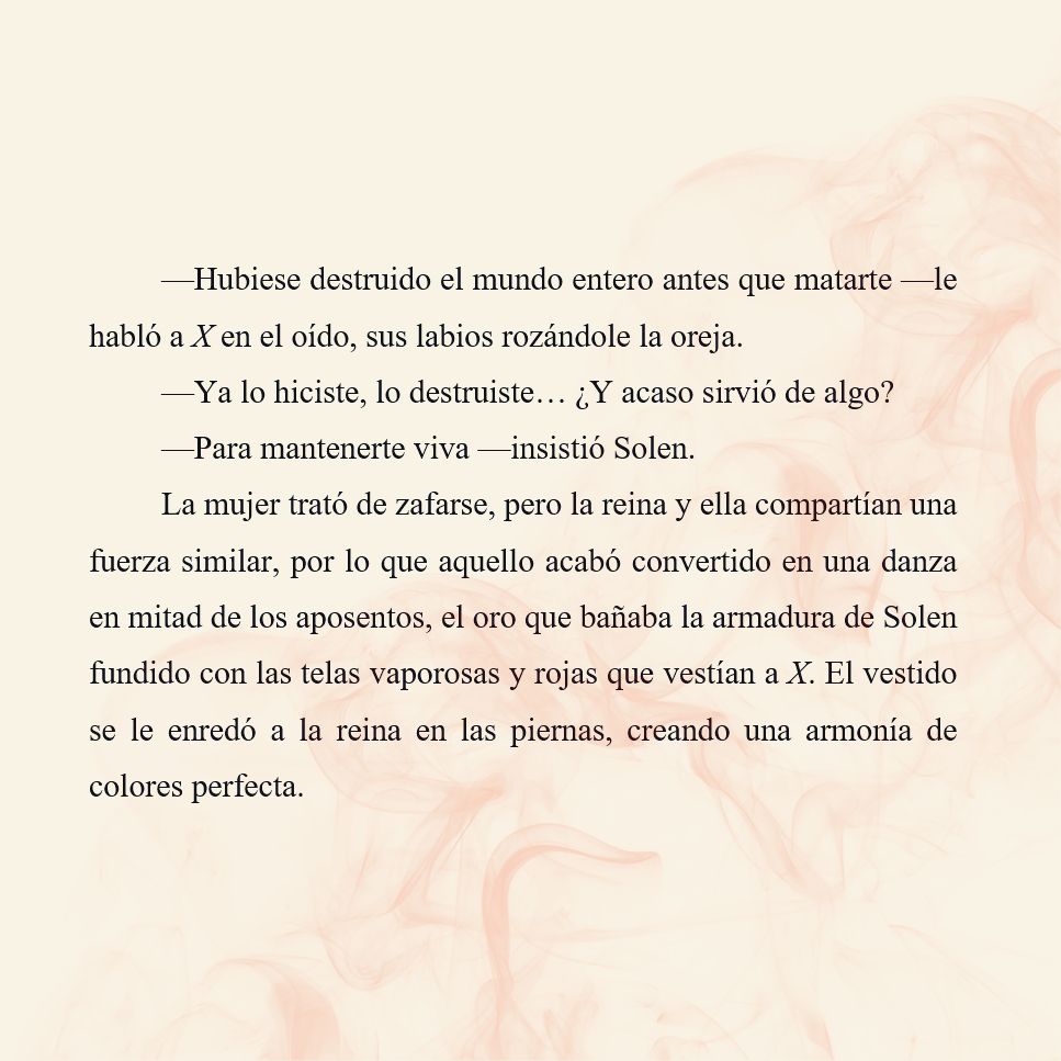 —Hubiese destruido el mundo entero antes que matarte —le habló a X en el oído, sus labios rozándole la oreja.
—Ya lo hiciste, lo destruiste… ¿Y acaso sirvió de algo?
—Para mantenerte viva —insistió Solen.
La mujer trató de zafarse, pero la reina y ella compartían una fuerza similar, por lo que aquello acabó convertido en una danza en mitad de los aposentos, el oro que bañaba la armadura de Solen fundido con las telas vaporosas y rojas que vestían a X. El vestido se le enredó a la reina en las piernas, creando una armonía de colores perfecta.

