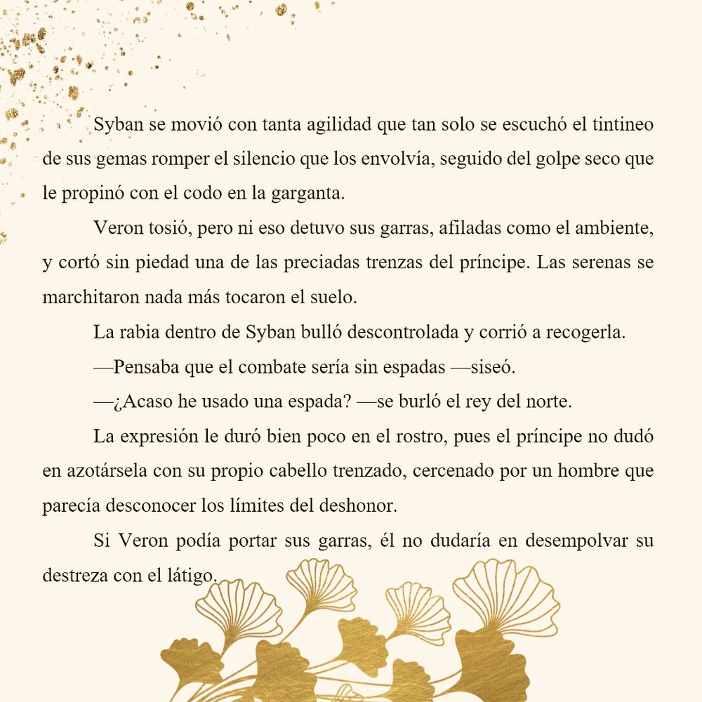 Syban se movió con tanta agilidad que tan solo se escuchó el tintineo de sus gemas romper el silencio que los envolvía, seguido del golpe seco que le propinó con el codo en la garganta.
Veron tosió, pero ni eso detuvo sus garras, afiladas como el ambiente, y cortó sin piedad una de las preciadas trenzas del príncipe. Las serenas se marchitaron nada más tocaron el suelo.
La rabia dentro de Syban bulló descontrolada y corrió a recogerla.
—Pensaba que el combate sería sin espadas —siseó.
—¿Acaso he usado una espada? —se burló el rey del norte.
La expresión le duró bien poco en el rostro, pues el príncipe no dudó en azotársela con su propio cabello trenzado, cercenado por un hombre que parecía desconocer los límites del deshonor.
Si Veron podía portar sus garras, él no dudaría en desempolvar su destreza con el látigo.
