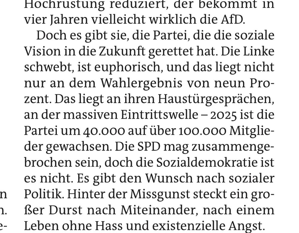 Doch es gibt sie, die Partei, die die soziale Vision in die Zukunft gerettet hat. Die Linke schwebt, ist euphorisch, und das liegt nicht nur an dem Wahlergebnis von neun Prozent. Das liegt an ihren Haustürgesprächen, an der massiven Eintrittswelle – 2025 ist die Partei um 40.000 auf über 100.000 Mitglieder gewachsen. Die SPD mag zusammengebrochen sein, doch die Sozialdemokratie ist es nicht. Es gibt den Wunsch nach sozialer Politik. Hinter der Missgunst steckt ein großer Durst nach Miteinander, nach einem Leben ohne Hass und existenzielle Angst.
