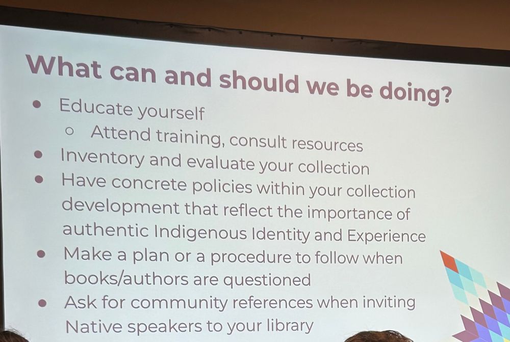 What can and should we be doing?
• Educate yourself
• Attend training, consult resources
• Inventory and evaluate your collection
• Have concrete policies within your collection development that reflect the importance of authentic Indigenous Identity and Experience
• Make a plan or a procedure to follow when books/authors are questioned
• Ask for community references when inviting
Native speakers to your library