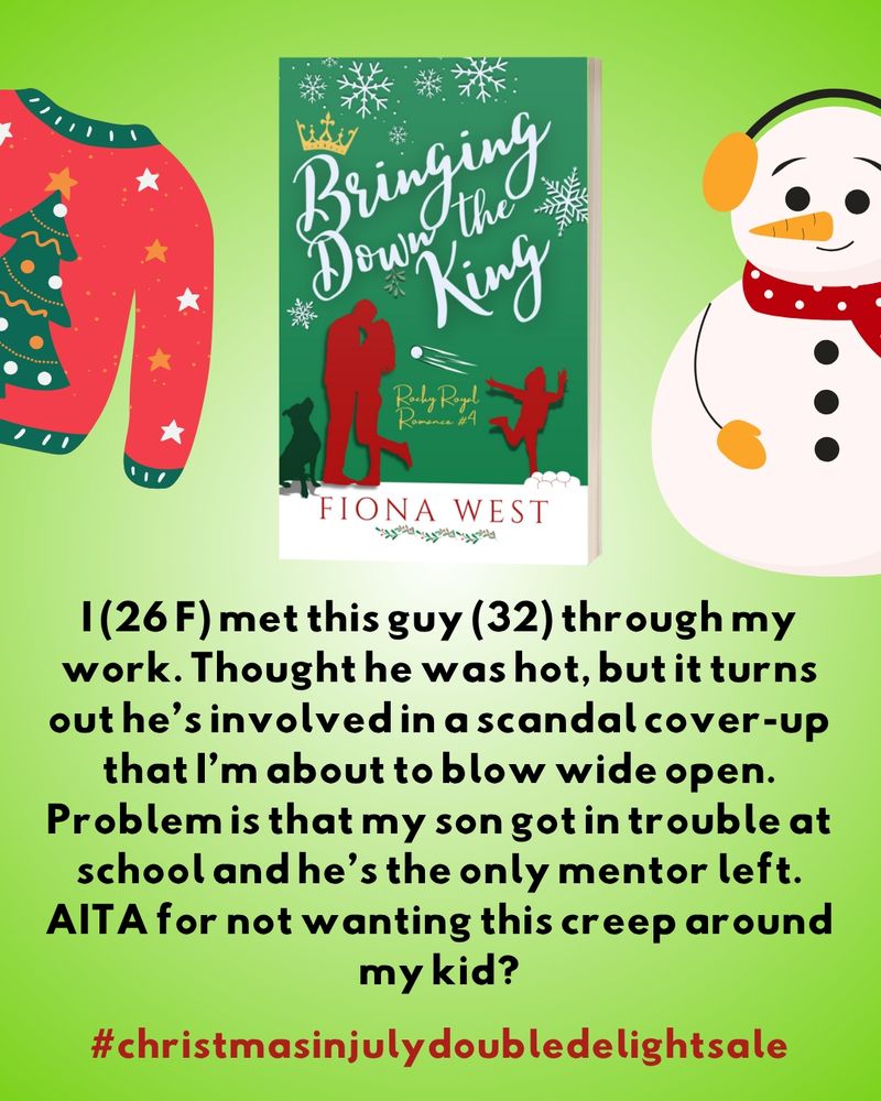 A green and red book cover in deep hues with a silhouette image of two adults embracing and a child throwing a snowball at them. A faithful dog sits by their side. The title is Bringing Down the King by Fiona West. It is flanked by a snowman in a red scarf with yellow earmuffs and mittens and a red sweater with a Christmas tree on it. 
Below them are these words: 
I (26 F) met this guy (32) through my work. Thought he was hot, but it turns out he's involved in a scandal cover-up that I'm about to blow wide open. Problem is that my son got in trouble at school and he's the only mentor left. AITA for not wanting this creep around my kid? 

#christmasinjulydoubledelightsale