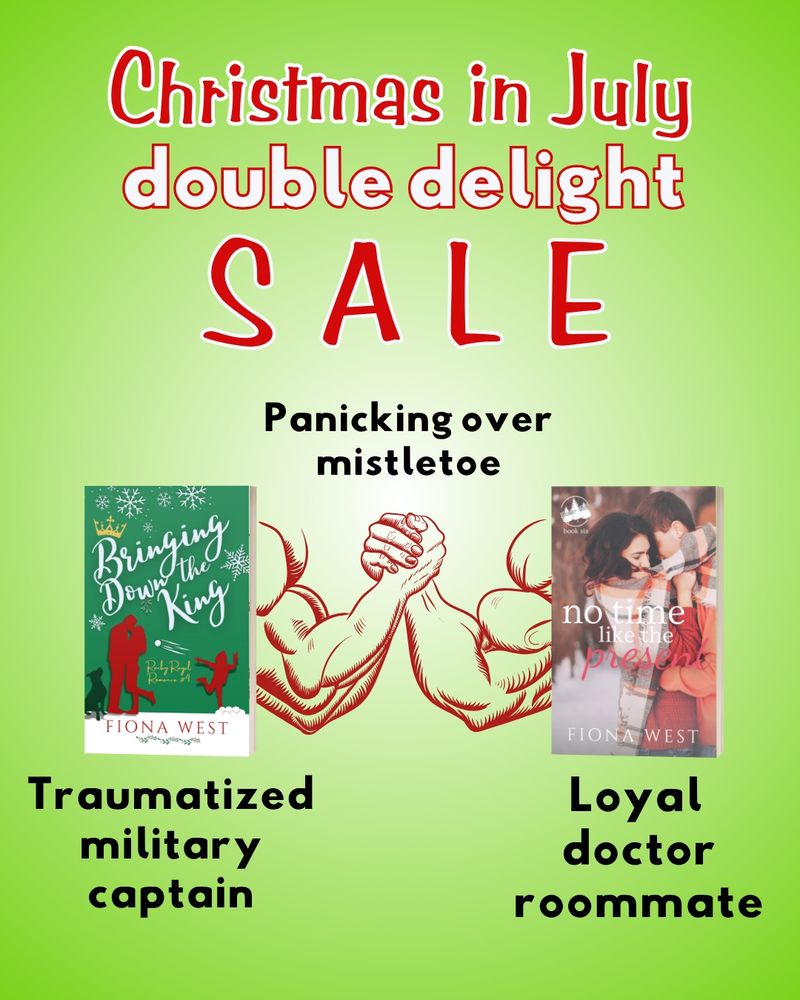 Christmas in July double delight sale
The arm wrestling meme, only two books. 
Bringing Down the King by Fiona West on the left, a red and green cover with a couple and a child in the snow with a dog. Below reads the words "traumatized military captain." 
No Time Like the Present on the right, also by Fiona West. An Asian woman and a white man embrace in the snow with a plaid wrap around them. We can't see their faces. Below reads, "loyal doctor roommate." 
In the middle where the hands connect reads, "panicking over mistletoe."
