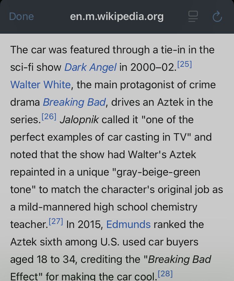 Screenshot from Wikipedia:

The car was featured through a tie-in in the sci-fi show Dark Angel in 2000–02.[25] Walter White, the main protagonist of crime drama Breaking Bad, drives an Aztek in the series.[26] Jalopnik called it "one of the perfect examples of car casting in TV" and noted that the show had Walter's Aztek repainted in a unique "gray-beige-green tone" to match the character's original job as a mild-mannered high school chemistry teacher.[27] In 2015, Edmunds ranked the Aztek sixth among U.S. used car buyers aged 18 to 34, crediting the "Breaking Bad Effect" for making the car cool.[28]
