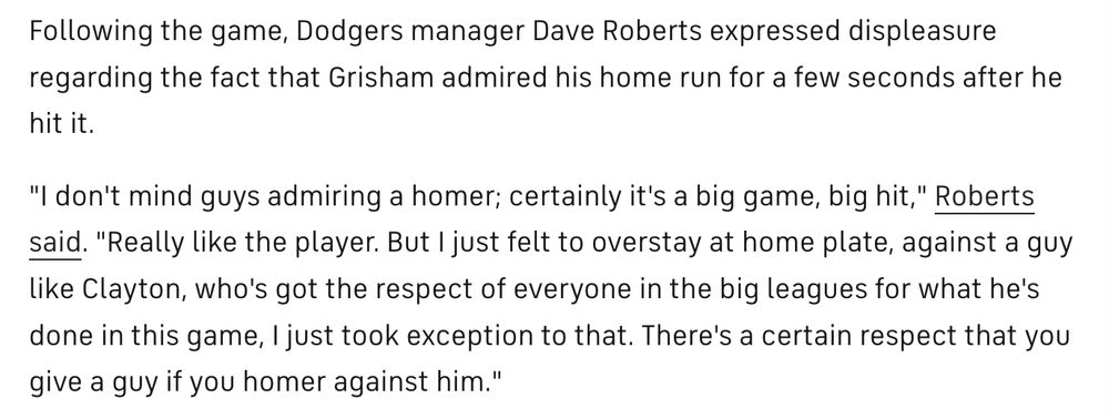 Story from 2020 about Dave Roberts getting mad at a guy for admiring a homer off of Clayton Kershaw (bigot):
Following the game, Dodgers manager Dave Roberts expressed displeasure regarding the fact that Grisham admired his home run for a few seconds after he hit it.

"I don't mind guys admiring a homer; certainly it's a big game, big hit," Roberts said. "Really like the player. But I just felt to overstay at home plate, against a guy like Clayton, who's got the respect of everyone in the big leagues for what he's done in this game, I just took exception to that. There's a certain respect that you give a guy if you homer against him."
