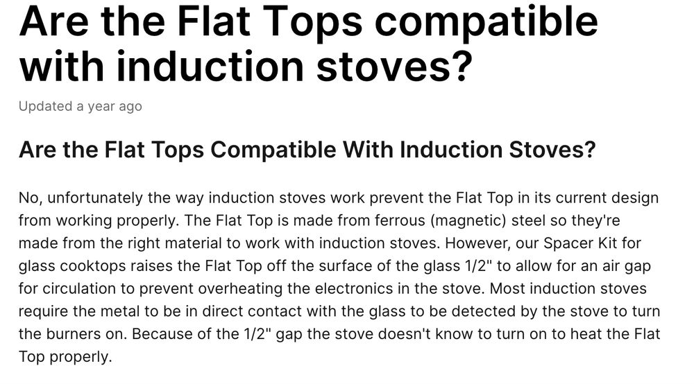 Are the Flat Tops Compatible With Induction Stoves?

No, unfortunately the way induction stoves work prevent the Flat Top in its current design from working properly. The Flat Top is made from ferrous (magnetic) steel so they're made from the right material to work with induction stoves. However, our Spacer Kit for glass cooktops raises the Flat Top off the surface of the glass 1/2" to allow for an air gap for circulation to prevent overheating the electronics in the stove. Most induction stoves require the metal to be in direct contact with the glass to be detected by the stove to turn the burners on. Because of the 1/2" gap the stove doesn't know to turn on to heat the Flat Top properly.