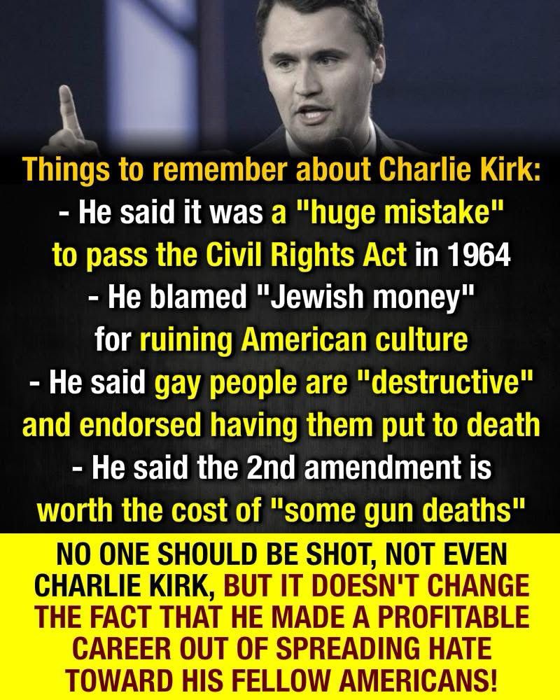 Things to remember about Charlie Kirk:
- He said it was a "huge mistake" to pass the Civil Rights Act in 1964
- He blamed "Jewish money" for ruining American culture
- He said gay people are "destructive" and endorsed having them put to death
- He said the 2nd amendment is worth the cost of "some gun deaths"
NO ONE SHOULD BE SHOT, NOT EVEN CHARLIE KIRK, BUT IT DOESN'T CHANGE THE FACT THAT HE MADE A PROFITABLE CAREER OUT OF SPREADING HATE TOWARD HIS FELLOW AMERICANS!