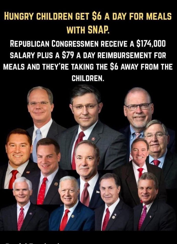 HUNGRY CHILDREN GET $6 A DAY FOR MEALS
WITH SNAP.
REPUBLICAN CONGRESSMEN RECEIVE A $174,000
SALARY PLUS A S79 A DAY REIMBURSEMENT FOR MEALS AND THEY'RE TAKING THE S6 AWAY FROM THE
CHILDREN.