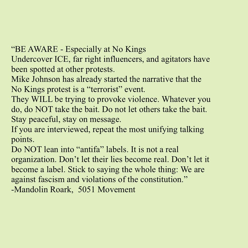 "BE AWARE - Especially at No Kings
Undercover ICE, far right influencers, and agitators have been spotted at other protests.
Mike Johnson has already started the narrative that the No Kings protest is a "terrorist" event.
They WILL be trying to provoke violence. Whatever you do, do NOT take the bait. Do not let others take the bait.
Stay peaceful, stay on message.
If you are interviewed, repeat the most unifying talking points.
Do NOT lean into "antifa" labels. It is not a real organization. Don't let their lies become real. Don't let it become a label. Stick to saying the whole thing: We are against fascism and violations of the constitution."
-Mandolin Roark, 5051 Movement