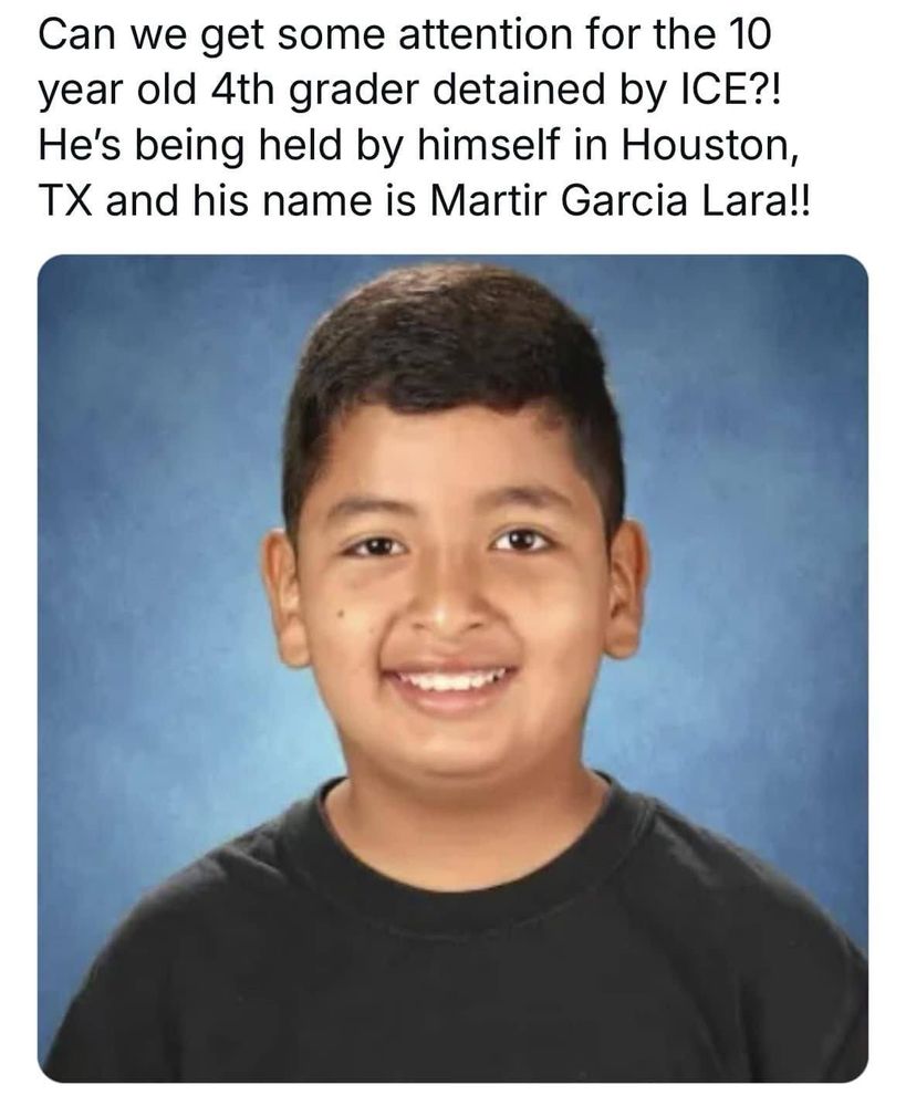 Glee Violette:
Parents and teachers in southern California are urgently asking for help to find a fourth grader who is being “held captive” by immigration authorities in Texas.
Torrance Elementary School student Martir Garcia Lara attended an immigration court appointment with his father in Houston on May 29 “when suddenly they were detained and separated from each other,” according to a message from the school’s Parent Teacher Association.
The boy and his father are reportedly in Immigration and Customs Enforcement custody - but not together.
“He’s alone and he’s not able to return home,” PTA president Jasmin King told KTLA.
“We have not received any information on why they were detained,” she said. “All we know is that Martir is just a fourth grader who’s by himself, without his dad, without a parent, and just in a place that he probably doesn’t know, so we can only imagine what he might be feeling.”
He and his father were at a scheduled COURT HEARING. Doing the right thing. Going through the LEGAL PROCESS. Of all the despicable practices Kristi Noem's ICE agents are committing, this is the MOST UN-AMERICAN of all. 
And to do it to a CHILD. 
Federal authorities have taken roughly 500 children into government custody since President Donald Trump took office, according to CNN.
Why? Because Trump adviser Stephen Miller has demanded that there must be 3,000 arrests of "unauthorized immigrants" a DAY, or "under-productive" federal agents and their heads will be FIRED. 
Even if they are CHILDREN. 
By the way. When parents of AMERICAN CITIZEN children are taken, there have been reports of the children being simply LEFT -  alone in the abandoned car - unattended. 
A reminder. Being an unauthorized immigrant is NOT a criminal offense, but a CIVIL one. If there is no criminal offense involved, the offender is subject to a HEARING under DUE PROCESS of our Constitutional laws, to decide if circumstances warrant them to stay or be deported.
