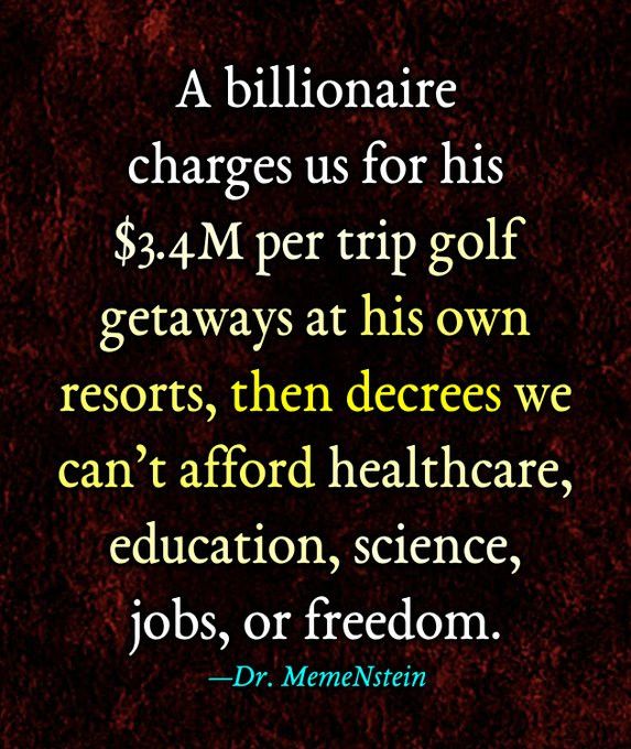 A billionaire
charges us for his
$3.4M per trip golf getaways at his own resorts, then decrees we can't afford healthcare, education, science, jobs, or freedom.
—Dr. MemeNstein