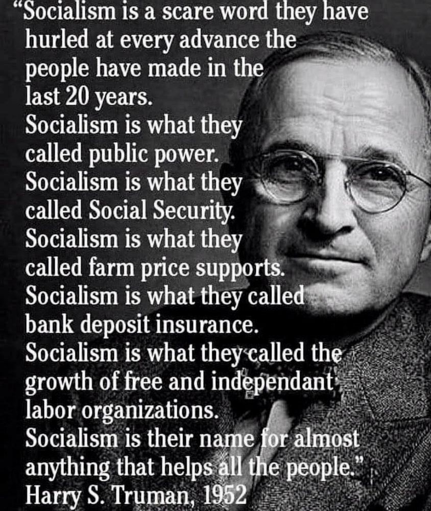 "Socialism is a scare word they have hurled at every advance the people have made in the last 20 years.
Socialism is what they called public power.
Socialism is what they called Social Security.
Socialism is what they called farm price supports.
Socialism is what they called bank deposit insurance.
Socialism is what they called the growth of free and independant labor organizations.
Socialism is their name for almost anything that helps all the people."
Harry S. Truman, 1952