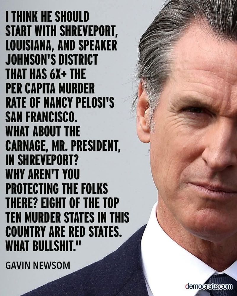 I THINK HE SHOULD START WITH SHREVEPORT, LOUISIANA, AND SPEAKER JOHNSON'S DISTRICT THAT HAS 6X+ THE PER CAPITA MURDER RATE OF NANCY PELOSI'S SAN FRANCISCO. WHAT ABOUT THE CARNAGE, MR. PRESIDENT, IN SHREVEPORT? WHY AREN'T YOU PROTECTING THE FOLKS THERE? EIGHT OF THE TOP TEN MURDER STATES IN THIS COUNTRY ARE RED STATES. WHAT BULLSHIT.