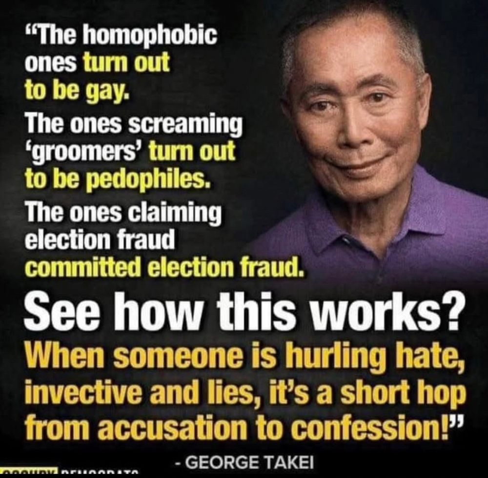 "The homophobic ones turn out to be gay.
The ones screaming
'groomers' turn out to be pedophiles.
The ones claiming election fraud committed election fraud.
See how this works?
When someone is hurling hate, invective and lies, it's a short hop from accusation to confession!"
- GEORGE TAKEI