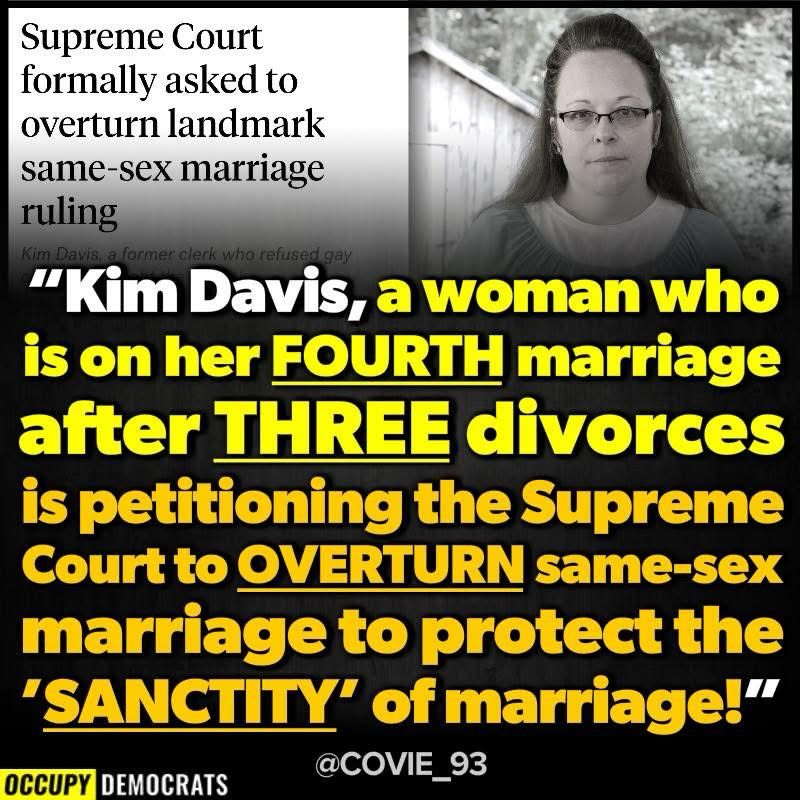 Supreme Court formally asked to overturn landmark same-sex marriage ruling
a former clerk who refused gay
"Kim Davis, a woman who is on her FOURTH marriage after THREE divorces is petitioning the Supreme Court to OVERTURN same sex marriage to protect the
"SANCTITY" of marriage!"
OCCUPY DEMOCRATS