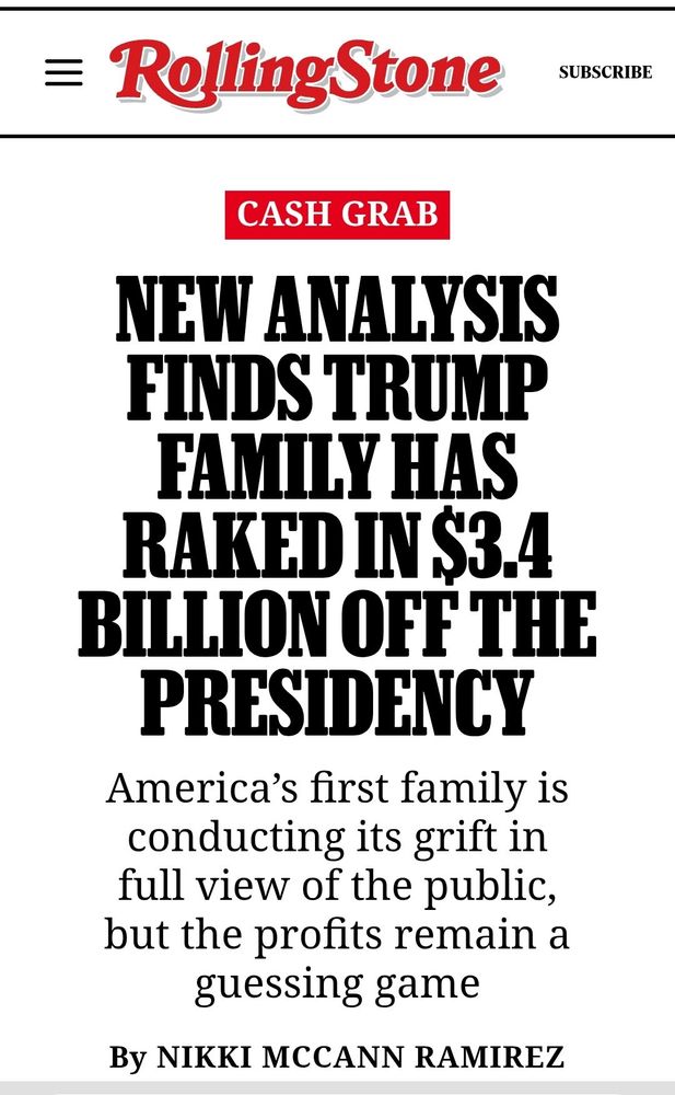 RollingStone:
CASH GRAB
NEW ANALYSIS FINDS TRUMP FAMILY HAS RAKED IN $3.4
BILLION OFF THE PRESIDENCY
America's first family is conducting its grift in full view of the public, but the profits remain a guessing game
By NIKKI MCCANN RAMIREZ