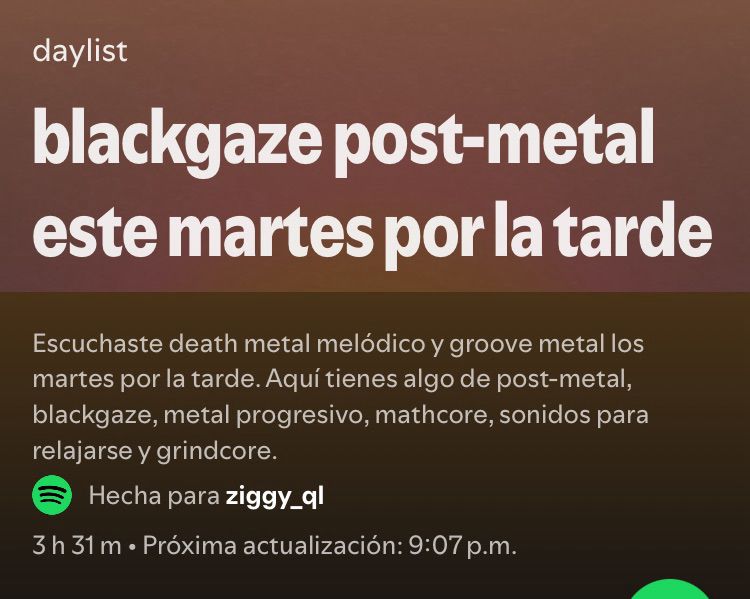 Screenshot de una playlist autogenerada de Spotify que dice lo siguiente:

“Daylist: blackgaze post-metal este martes por la tarde

Escuchaste death metal melódico y groove metal los martes por la tarde. Aquí tienes algo de post-metal, blackgaze, metal progresivo, mathcore, sonidos para relajarse y grindcore.”
